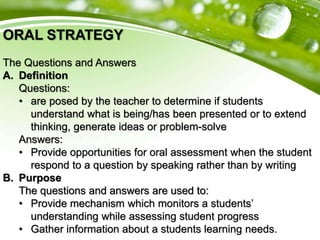 ORAL STRATEGY
The Questions and Answers
A. Definition
Questions:
• are posed by the teacher to determine if students
understand what is being/has been presented or to extend
thinking, generate ideas or problem-solve
Answers:
• Provide opportunities for oral assessment when the student
respond to a question by speaking rather than by writing
B. Purpose
The questions and answers are used to:
• Provide mechanism which monitors a students’
understanding while assessing student progress
• Gather information about a students learning needs.
 