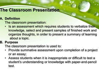 The Classroom Presentation
A. Definition
The classroom presentation:
• Is an assessment which requires students to verbalize their
knowledge, select and present samples of finished work and
organize thoughts, in order to present a summary of learning
about a topic.
B. Purpose
The classroom presentation is used to:
• Provide summative assessment upon completion of a project
or an essay;
• Assess students when it is inappropriate or difficult to test a
student’s understanding or knowledge with paper-and-pencil
test.
 