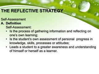 THE REFLECTIVE STRATEGY
Self-Assessment
A. Definition
Self-Assessment:
• Is the process of gathering information and reflecting on
one’s own learning;
• Is the student’s own assessment of personal progress in
knowledge, skills, processes or attitudes;
• Leads a student to a greater awareness and understanding
of himself or herself as a learner.
 