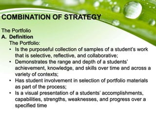 COMBINATION OF STRATEGY
The Portfolio
A. Definition
The Portfolio:
• Is the purposeful collection of samples of a student’s work
that is selective, reflective, and collaborative;
• Demonstrates the range and depth of a students’
achievement, knowledge, and skills over time and across a
variety of contexts;
• Has student involvement in selection of portfolio materials
as part of the process;
• Is a visual presentation of a students’ accomplishments,
capabilities, strengths, weaknesses, and progress over a
specified time
 