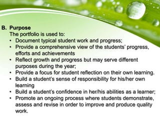 B. Purpose
The portfolio is used to:
• Document typical student work and progress;
• Provide a comprehensive view of the students’ progress,
efforts and achievements
• Reflect growth and progress but may serve different
purposes during the year;
• Provide a focus for student reflection on their own learning.
• Build a student’s sense of responsibility for his/her own
learning
• Build a student’s confidence in her/his abilities as a learner;
• Promote an ongoing process where students demonstrate,
assess and revise in order to improve and produce quality
work.
 