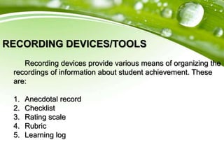 RECORDING DEVICES/TOOLS
Recording devices provide various means of organizing the
recordings of information about student achievement. These
are:
1. Anecdotal record
2. Checklist
3. Rating scale
4. Rubric
5. Learning log
 