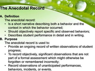 The Anecdotal Record
A. Definition
The anecdotal record:
• Is a short narrative describing both a behavior and the
context in which the behavior occurred;
• Should objectively report specific and observed behaviors;
• Describes student performance in detail and in writing.
B. Purpose
The anecdotal record is used to:
• Provide an ongoing record of written observations of student
progress;
• To record objectively, significant observations that are not
part of a formal assessment which might otherwise be
forgotten or remembered incorrectly;
• Record observations of unanticipated performances,
behaviors, incidents, or events.
 
