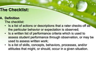 The Checklist:
A. Definition
The checklist:
• Is a list of actions or descriptions that a rater checks off as
the particular behavior or expectation is observed;
• Is a written list of performance criteria which is used to
assess student performance through observation, or may be
used to assess written work;
• Is a list of skills, concepts, behaviors, processes, and/or
attitudes that might, or should, occur in a given situation.
 