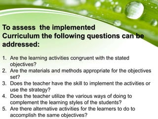 To assess the implemented
Curriculum the following questions can be
addressed:
1. Are the learning activities congruent with the stated
objectives?
2. Are the materials and methods appropriate for the objectives
set?
3. Does the teacher have the skill to implement the activities or
use the strategy?
4. Does the teacher utilize the various ways of doing to
complement the learning styles of the students?
5. Are there alternative activities for the learners to do to
accomplish the same objectives?
 