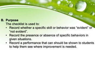 B. Purpose
The checklist is used to:
• Record whether a specific skill or behavior was “evident” or
“not evident”.
• Record the presence or absence of specific behaviors in
given situations.
• Record a performance that can should be shown to students
to help them see where improvement is needed.
 