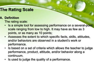 The Rating Scale
A. Definition
The rating scale:
• Is a simple tool for assessing performance on a several-point
scale ranging from low to high. It may have as few as 3
points, or as many as 10 points;
• Assesses the extent to which specific facts, skills, attitudes,
and/or behaviors are observed in a student’s work or
performance.
• Is based on a set of criteria which allows the teacher to judge
performance, product, attitude, and/or behavior along a
continuum.
• Is used to judge the quality of a performance.
 