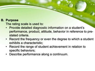B. Purpose
The rating scale is used to:
• Provide detailed diagnostic information on a student’s
performance, product, attitude, behavior in reference to pre-
stated criteria.
• Record the frequency or even the degree to which a student
exhibits a characteristic;
• Record the range of student achievement in relation to
specific behaviors;
• Describe performance along a continuum.
 