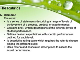 The Rubrics
A. Definition
The rubric:
• Is a series of statements describing a range of levels of
achievement of a process, product, or a performance.
• Contains brief, written descriptions of the different levels of
student performance.
• Defines desired expectations with specific performances
outlined for each level;
• Is descriptive rating scale which requires the rater to choose
among the different levels;
• Uses criteria and associated descriptions to assess the
actual performance.
 