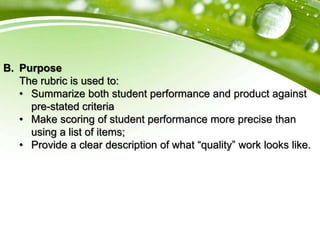 B. Purpose
The rubric is used to:
• Summarize both student performance and product against
pre-stated criteria
• Make scoring of student performance more precise than
using a list of items;
• Provide a clear description of what “quality” work looks like.
 