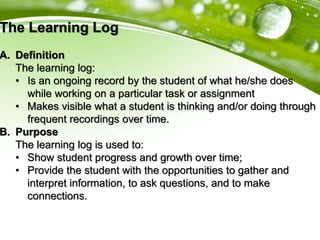 The Learning Log
A. Definition
The learning log:
• Is an ongoing record by the student of what he/she does
while working on a particular task or assignment
• Makes visible what a student is thinking and/or doing through
frequent recordings over time.
B. Purpose
The learning log is used to:
• Show student progress and growth over time;
• Provide the student with the opportunities to gather and
interpret information, to ask questions, and to make
connections.
 