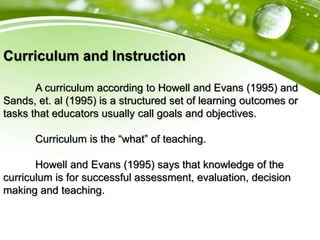 Curriculum and Instruction
A curriculum according to Howell and Evans (1995) and
Sands, et. al (1995) is a structured set of learning outcomes or
tasks that educators usually call goals and objectives.
Curriculum is the “what” of teaching.
Howell and Evans (1995) says that knowledge of the
curriculum is for successful assessment, evaluation, decision
making and teaching.
 