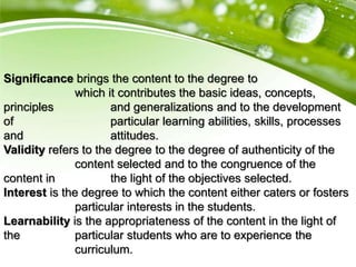 Significance brings the content to the degree to
which it contributes the basic ideas, concepts,
principles and generalizations and to the development
of particular learning abilities, skills, processes
and attitudes.
Validity refers to the degree to the degree of authenticity of the
content selected and to the congruence of the
content in the light of the objectives selected.
Interest is the degree to which the content either caters or fosters
particular interests in the students.
Learnability is the appropriateness of the content in the light of
the particular students who are to experience the
curriculum.
 