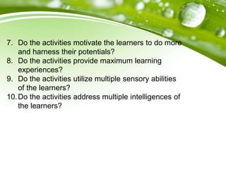 7. Do the activities motivate the learners to do more
and harness their potentials?
8. Do the activities provide maximum learning
experiences?
9. Do the activities utilize multiple sensory abilities
of the learners?
10.Do the activities address multiple intelligences of
the learners?
 