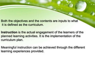 Both the objectives and the contents are inputs to what
it is defined as the curriculum.
Instruction is the actual engagement of the learners of the
planned learning activities. It is the implementation of the
curriculum plan.
Meaningful instruction can be achieved through the different
learning experiences provided.
 