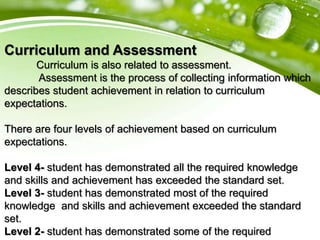 Curriculum and Assessment
Curriculum is also related to assessment.
Assessment is the process of collecting information which
describes student achievement in relation to curriculum
expectations.
There are four levels of achievement based on curriculum
expectations.
Level 4- student has demonstrated all the required knowledge
and skills and achievement has exceeded the standard set.
Level 3- student has demonstrated most of the required
knowledge and skills and achievement exceeded the standard
set.
Level 2- student has demonstrated some of the required
 
