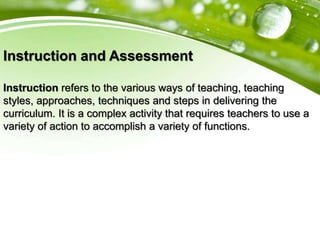 Instruction and Assessment
Instruction refers to the various ways of teaching, teaching
styles, approaches, techniques and steps in delivering the
curriculum. It is a complex activity that requires teachers to use a
variety of action to accomplish a variety of functions.
 