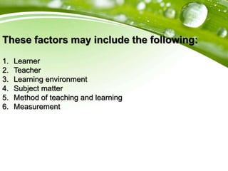These factors may include the following:
1. Learner
2. Teacher
3. Learning environment
4. Subject matter
5. Method of teaching and learning
6. Measurement
 