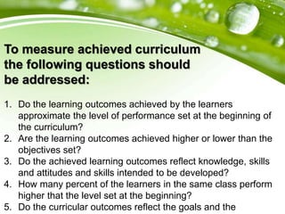 To measure achieved curriculum
the following questions should
be addressed:
1. Do the learning outcomes achieved by the learners
approximate the level of performance set at the beginning of
the curriculum?
2. Are the learning outcomes achieved higher or lower than the
objectives set?
3. Do the achieved learning outcomes reflect knowledge, skills
and attitudes and skills intended to be developed?
4. How many percent of the learners in the same class perform
higher that the level set at the beginning?
5. Do the curricular outcomes reflect the goals and the
 
