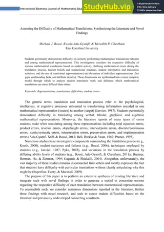International Electronic Journal of Mathematics Education – IΣJMΣ Vol.6, No.3
Assessing the Difficulty of Mathematical Translations: Synthesizing the Literature and Novel
Findings
Michael J. Bossé, Kwaku Adu-Gyamfi, & Meredith R. Cheetham
East Carolina University
Students perennially demonstrate difficulty in correctly performing mathematical translations between
and among mathematical representations. This investigation considers the respective difficulty of
various mathematical translations based on student activity (defining mathematical errors during the
translation process, teacher beliefs and instructional practices, student interpretive and translation
activities, and the use of transitional representations) and the nature of individual representations (fact
gaps, confounding facts, and attribute density). These dimensions are synthesized into a more complete
model through which to analyze student translation work and delineate which mathematical
translations are more difficult than others.
Keywords: Representations, translations, difficulties, student errors
The generic terms translation and translation process refer to the psychological,
intellectual, or cognitive processes subsumed in transforming information encoded in one
mathematical representation (source) to another (target) (Janvier, 1987). Students perennially
demonstrate difficulty in translating among verbal, tabular, graphical, and algebraic
mathematical representations. Moreover, the literature reports of many types of errors
students make when translating among these representations including total equation errors,
product errors, reversal errors, slope/height errors, interval/point errors, discrete/continuous
errors, iconic/syntactic errors, interpretation errors, preservation errors, and implementation
errors (Adu-Gyamfi, Stiff, & Bossé, 2012; Bell, Brekke & Swan, 1987; Preece, 1993).
Numerous studies have investigated components surrounding the translation process (e.g.,
Knuth, 2000), student successes and failures (e.g., Duval, 2006), techniques employed by
students (e.g., Janvier, 1987; Pyke, 2003), and variations in the translation process by
differing ability levels of students (e.g., Bossé, Adu-Gyamfi, & Cheetham, 2011a; Brenner,
Herman, Ho, & Zimmer, 1999; Gagatsis & Shiakalli, 2004). Altogether, unfortunately, the
vast majority of these studies remains disconnected from others and mostly expresses the fact
that students have difficulty with particular translations without clearly articulating why this
might be (Superfine, Canty, & Marshall, 2009).
The purpose of this paper is to perform an extensive synthesis of existing literature and
integrate such with novel findings in order to generate a model to concretize notions
regarding the respective difficulty of each translation between mathematical representations.
To accomplish such, we consider numerous dimensions reported in the literature, further
these findings with novel research, and seek to assess student difficulties based on the
literature and previously undeveloped connecting constructs.
 