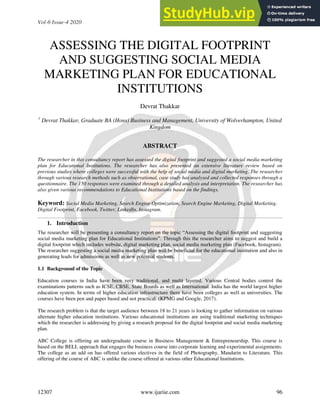 Vol-6 Issue-4 2020 IJARIIE-ISSN(O)-2395-4396
12307 www.ijariie.com 96
ASSESSING THE DIGITAL FOOTPRINT
AND SUGGESTING SOCIAL MEDIA
MARKETING PLAN FOR EDUCATIONAL
INSTITUTIONS
Devrat Thakkar
1
Devrat Thakkar, Graduate BA (Hons) Business and Management, University of Wolverhampton, United
Kingdom
ABSTRACT
The researcher in this consultancy report has assessed the digital footprint and suggested a social media marketing
plan for Educational Institutions. The researcher has also presented an extensive literature review based on
previous studies where colleges were successful with the help of social media and digital marketing. The researcher
through various research methods such as observational, case study has analysed and collected responses through a
questionnaire. The 150 responses were examined through a detailed analysis and interpretation. The researcher has
also given various recommendations to Educational Institutions based on the findings.
Keyword: Social Media Marketing, Search Engine Optimization, Search Engine Marketing, Digital Marketing,
Digital Footprint, Facebook, Twitter, LinkedIn, Instagram.
1. Introduction
The researcher will be presenting a consultancy report on the topic “Assessing the digital footprint and suggesting
social media marketing plan for Educational Institutions”. Through this the researcher aims to suggest and build a
digital footprint which includes website, digital marketing plan, social media marketing plan (Facebook, Instagram).
The researcher suggesting a social media marketing plan will be beneficial for the educational institution and also in
generating leads for admissions as well as new potential students.
1.1 Background of the Topic
Education courses in India have been very traditional, and multi layered. Various Central bodies control the
examinations patterns such as ICSE, CBSE, State Boards as well as International. India has the world largest higher
education system. In terms of higher education infrastructure there have been colleges as well as universities. The
courses have been pen and paper based and not practical. (KPMG and Google, 2017).
The research problem is that the target audience between 18 to 21 years is looking to gather information on various
alternate higher education institutions. Various educational institutions are using traditional marketing techniques
which the researcher is addressing by giving a research proposal for the digital footprint and social media marketing
plan.
ABC College is offering an undergraduate course in Business Management & Entrepreneurship. This course is
based on the BELL approach that engages the business course into corporate learning and experimental assignments.
The college as an add on has offered various electives in the field of Photography, Mandarin to Literature. This
offering of the course of ABC is unlike the course offered at various other Educational Institutions.
 