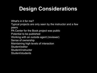 Design Considerations
What's in it for me?
Typical projects are only seen by the instructor and a few
peers
PA Center for the Book project was public
Potential to be published
Working with an outside agent (reviewer)
Sense of ownership
Maintaining high levels of interaction
Student/editor
Student/instructor
Student/students
 