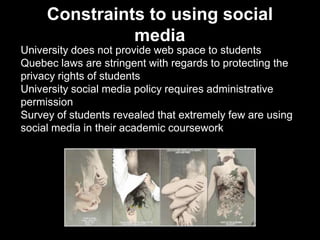 Constraints to using social
media
University does not provide web space to students
Quebec laws are stringent with regards to protecting the
privacy rights of students
University social media policy requires administrative
permission
Survey of students revealed that extremely few are using
social media in their academic coursework
 