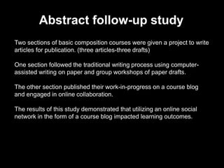 Abstract follow-up study
Two sections of basic composition courses were given a project to write
articles for publication. (three articles-three drafts)
One section followed the traditional writing process using computer-
assisted writing on paper and group workshops of paper drafts.
The other section published their work-in-progress on a course blog
and engaged in online collaboration.
The results of this study demonstrated that utilizing an online social
network in the form of a course blog impacted learning outcomes.
 
