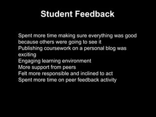 Student Feedback
Spent more time making sure everything was good
because others were going to see it
Publishing coursework on a personal blog was
exciting
Engaging learning environment
More support from peers
Felt more responsible and inclined to act
Spent more time on peer feedback activity
 