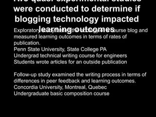 Exploratory study tested the ecology of a course blog and
measured learning outcomes in terms of rates of
publication.
Penn State University, State College PA
Undergrad technical writing course for engineers
Students wrote articles for an outside publication
Follow-up study examined the writing process in terms of
differences in peer feedback and learning outcomes.
Concordia University, Montreal, Quebec
Undergraduate basic composition course
Two quasi-experimental studies
were conducted to determine if
blogging technology impacted
learning outcomes
 