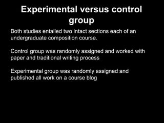 Experimental versus control
group
Both studies entailed two intact sections each of an
undergraduate composition course.
Control group was randomly assigned and worked with
paper and traditional writing process
Experimental group was randomly assigned and
published all work on a course blog
 