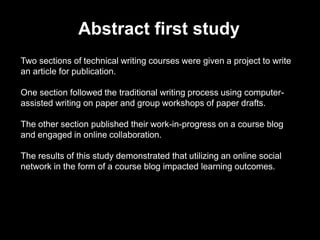 Two sections of technical writing courses were given a project to write
an article for publication.
One section followed the traditional writing process using computer-
assisted writing on paper and group workshops of paper drafts.
The other section published their work-in-progress on a course blog
and engaged in online collaboration.
The results of this study demonstrated that utilizing an online social
network in the form of a course blog impacted learning outcomes.
Abstract first study
 