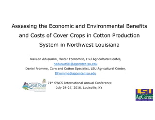 Assessing the Economic and Environmental Benefits
and Costs of Cover Crops in Cotton Production
System in Northwest Louisiana
Naveen Adusumilli, Water Economist, LSU Agricultural Center,
nadusumilli@agcenter.lsu.edu
Daniel Fromme, Corn and Cotton Specialist, LSU Agricultural Center,
DFromme@agcenter.lsu.edu
71st SWCS International Annual Conference
July 24-27, 2016. Louisville, KY
 