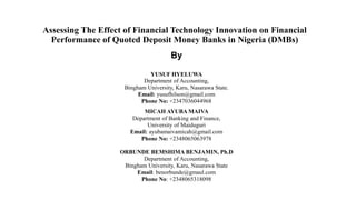 Assessing The Effect of Financial Technology Innovation on Financial
Performance of Quoted Deposit Money Banks in Nigeria (DMBs)
By
YUSUF HYELUWA
Department of Accounting,
Bingham University, Karu, Nasarawa State.
Email: yusufhilson@gmail.com
Phone No: +2347036044968
MICAH AYUBA MAIVA
Department of Banking and Finance,
University of Maiduguri
Email: ayubamaivamicah@gmail.com
Phone No: +2348065063978
ORBUNDE BEMSHIMA BENJAMIN, Ph.D
Department of Accounting,
Bingham University, Karu, Nasarawa State
Email: benorbunde@gmaul.com
Phone No: +2348065318098
 