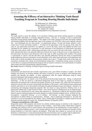 Journal of Education and Practice www.iiste.org
ISSN 2222-1735 (Paper) ISSN 2222-288X (Online)
Vol.4, No.17, 2013
194
Assessing the Efficacy of an Interactive Thinking Tools Based
Teaching Program in Teaching Hearing Disable Individuals
Dr. Mohammad A.S. Al-Bawaleez
Albalqa Applied University- Jordan
Dr.bawaleez@yahoo.com
Dr. Ahmad.A.H. Arabiat
Mu'tah University-Jordan,Khalid Al-Asi,Aldammam University
Abstract
The study aimed to assess the efficacy of an interactive thinking tools based teaching program in teaching
hearing disable individuals in Al-Zarqa educational district , and also to develop a scale of achievement
motivation among hearing disable students . The sample of the study consisted of 20 male and female students
with hearing disability from the high basic stage in the academic year 2010/2011 whom were randomly selected
and . were distributed into two main groups : an experimental group ( 10 male and female students ) and a
control one( 10 male and female students ) . To check for the equivalence of the two groups of the study, the
scale of pre achievement motivation was applied as a tool of the study, means and standard deviation were
calculated for the students' pre assessments on each dimension of the dimensions of achievement motivation
scale and on the scale as whole .Achievement motivation scale was used as the tool of the study . results of the
study indicated that there were plausible differences between the means of the post tests on each dimension of
the achievement motivation scale dimensions and on the scale as whole according to the variable of the group
( experimental or control ) and also that there were plausible differences between the means of experimental
group students pre and post assessments on each dimension of the achievement motivation scale dimensions and
on the scale as whole according to the assessment variable ( pre or post ) . In light of the results of the study, the
researchers concluded with a group of recommendations among them : Conducting training courses for teachers
to train them on computerized educational programs that are based on interactive tools and methods to stimulate
achievement motivation among hearing impaired students .
Key word: Interactive Thinking, Teaching, Program, Hearing, Disable Individuals
Introduction:
Communities and educational and scientific organizations exert great efforts nowadays to employ the whole
findings and advances in teaching methods and means revealed by science to progress with qualifying their
members and specially the student , as these organizations offer the student information using he whole
advanced educational and teaching strategies and methods .
Interactive thinking tools via internet is one of the advanced and developed means that belong to educational
technology , as they are based to a theoretical background which in turn helps on creating an interactive
educational environment that is directed and greatly focused on the learner's role within this environment by
interactive activities that invest the real potentials and abilities of this learner , which enhanced many educational
facilities and centers to invest the assistant technology through technological means and methods , and that is by
constructing and designing educational programs that are based on using interactive thinking tools as an
educational method such as Intel Teach for Future , from which interactive thinking tools are an important part.
These tools are characterized by the content that represents an educational; technical and interesting method
based on projects teaching program that mainly depends on modern teaching methods such as : problem solving ,
investigation , cooperative learning , so as to enhance self learning , as these strategies emphasize the
development of student ability on communication , dialogue , and on employing information in the daily life
situations so as to be meaningful for this student , hence , teacher takes his part that is a student centered role and
directed toward the learner as a major role (Jordanian Ministry of Education, 2005 ).
* Statement and significance of the study :
Responsible parties offer programs and courses for ordinary students paying no attention to the categories of
disable individuals as an important component of their students . And if these parties offered these categories
something, they offered it with its usual construct with out attention to the characteristics of such categories , as
those with hearing disability possess a slow learning abilities not due to mental disorders but because of their
hearing disability as it limit their cognitive development . What helps these students to overcome the lack and
deficiency in performance is using advanced educational tools and means such as computer and its applications ,
as such tools and means are visionary tools that offer information interactively ( Al-Sarays, 2001 ).
 