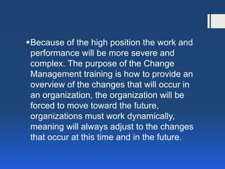 Because of the high position the work and performance will be more severe and complex. The purpose of the Change Management training is how to provide an overview of the changes that will occur in an organization, the organization will be forced to move toward the future, organizations must work dynamically, meaning will always adjust to the changes that occur at this time and in the future.  