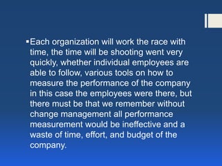 Each organization will work the race with time, the time will be shooting went very quickly, whether individual employees are able to follow, various tools on how to measure the performance of the company in this case the employees were there, but there must be that we remember without change management all performance measurement would be ineffective and a waste of time, effort, and budget of the company. 