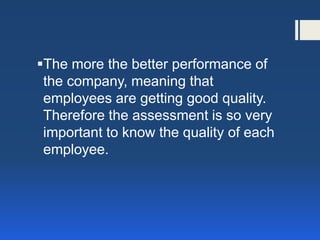 The more the better performance of the company, meaning that employees are getting good quality. Therefore the assessment is so very important to know the quality of each employee.  