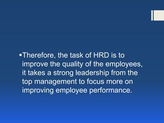 Therefore, the task of HRD is to improve the quality of the employees, it takes a strong leadership from the top management to focus more on improving employee performance.  