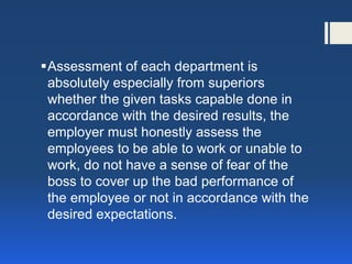 Assessment of each department is absolutely especially from superiors whether the given tasks capable done in accordance with the desired results, the employer must honestly assess the employees to be able to work or unable to work, do not have a sense of fear of the boss to cover up the bad performance of the employee or not in accordance with the desired expectations.  
