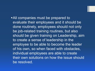 All companies must be prepared to evaluate their employees and it should be done routinely, employees should not only be job-related training routines, but also should be given training on Leadership, aim to create a sense of leadership in the employee to be able to become the leader of his own, so when faced with obstacles, individual employees are able to create their own solutions on how the issue should be resolved.  