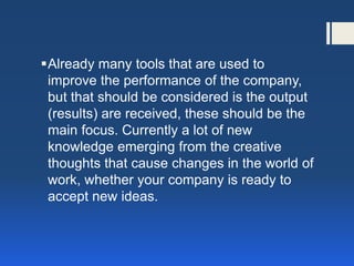 Already many tools that are used to improve the performance of the company, but that should be considered is the output (results) are received, these should be the main focus. Currently a lot of new knowledge emerging from the creative thoughts that cause changes in the world of work, whether your company is ready to accept new ideas.  