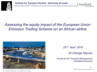 © Chikage Miyoshi Cranfield University
Dr Chikage Miyoshi
Centre for Air Transport Management
Cranfield University
22nd April 2015
1
Assessing the equity impact of the European Union
Emission Trading Scheme on an African airline
Institute for Transport Studies, University of Leeds
 