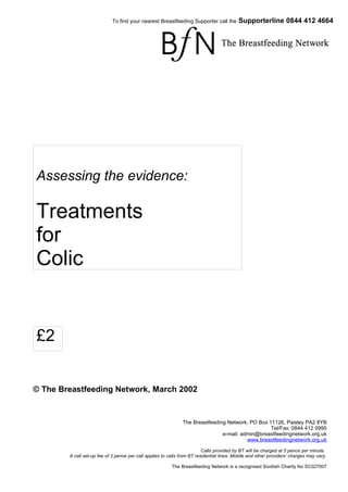 To find your nearest Breastfeeding Supporter call the         Supporterline 0844 412 4664




Assessing the evidence:

Treatments
for
Colic


£2


© The Breastfeeding Network, March 2002


                                                               The Breastfeeding Network, PO Box 11126, Paisley PA2 8YB
                                                                                                  Tel/Fax: 0844 412 0995
                                                                               e-mail: admin@breastfeedingnetwork.org.uk
                                                                                         www.breastfeedingnetwork.org.uk

                                                                          Calls provided by BT will be charged at 5 pence per minute.
        A call set-up fee of 3 pence per call applies to calls from BT residential lines. Mobile and other providers’ charges may vary.

                                                          The Breastfeeding Network is a recognised Scottish Charity No SC027007
 