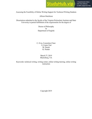 Assessing the Feasibility of Online Writing Support for Technical Writing Students
Allison Hutchison
Dissertation submitted to the faculty of the Virginia Polytechnic Institute and State
University in partial fulfillment of the requirements for the degree of
Doctor of Philosophy
In
Department of English
C. Evia, Committee Chair
S. Carter-Tod
M. Paretti
K. Pender
March 27, 2019
Blacksburg, VA
Keywords: technical writing, writing center, online writing tutoring, online writing
instruction
Copyright 2019
 