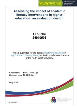 Assessing the impact of academic
literacy interventions in higher
education: an evaluation design
I Fouché
24910503
Thesis submitted for the degree Doctor Philosophiae in
Linguistics and Literary Theory at the Potchefstroom Campus
of the North-West University
Supervisor: Prof. T van Dyk
Co-supervisor: Dr G Butler
May 2016
 