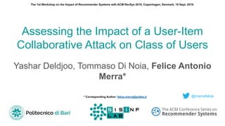 Assessing the Impact of a User-Item
Collaborative Attack on Class of Users
Yashar Deldjoo, Tommaso Di Noia, Felice Antonio
Merra*
@merrafelice* Corresponding Author: felice.merra@poliba.it
The 1st Workshop on the Impact of Recommender Systems with ACM RecSys 2019, Copenhagen, Denmark, 19 Sept. 2019.
 