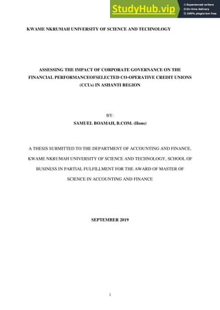 i
KWAME NKRUMAH UNIVERSITY OF SCIENCE AND TECHNOLOGY
ASSESSING THE IMPACT OF CORPORATE GOVERNANCE ON THE
FINANCIAL PERFORMANCEOFSELECTED CO-OPERATIVE CREDIT UNIONS
(CCUs) IN ASHANTI REGION
BY:
SAMUEL BOAMAH, B.COM. (Hons)
A THESIS SUBMITTED TO THE DEPARTMENT OF ACCOUNTING AND FINANCE,
KWAME NKRUMAH UNIVERSITY OF SCIENCE AND TECHNOLOGY, SCHOOL OF
BUSINESS IN PARTIAL FULFILLMENT FOR THE AWARD OF MASTER OF
SCIENCE IN ACCOUNTING AND FINANCE
SEPTEMBER 2019
 