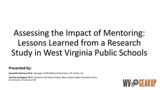 Assessing the Impact of Mentoring:
Lessons Learned from a Research
Study in West Virginia Public Schools
Presented by:
Samantha Spinney, Ph.D., Manager, Child Welfare & Education, ICF, Fairfax, VA
Zornitsa Georgieva, Ph.D., Research and Policy Analyst, West Virginia Higher Education Policy
Commission, Charleston, WV
 