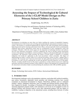 International Journal of Computer Graphics & Animation (IJCGA) Vol.2, No.4, October 2012
DOI : 10.5121/ijcga.2012.2401 1
Assessing the Impact of Technological & Cultural
Elements of the i-CLAP Model Design on Pre-
Primary School Children in Zaria
Joseph Izang, Azi (Ph.D.)
College of Imaging Arts and Sciences, Rochester Institute of Technology (RIT),
Rochester, New York
&
Department of Industrial Design, Ahmadu Bello University (ABU), Zaria, Kaduna State
azijoe86a2000@yahoo.com; jia7050@g.rit.edu
ABSTRACT
Developments in technology are more than ever before enabling the creation of remarkable Computer-
Assisted Instruction (CAI) resources for enriching and transforming the educational environment in the 21st
century. This progress is considered indispensable for Nigeria in the wake of declining school enrollment,
high dropout rate and low learning achievement levels. Hence, relevant especially if such a predominantly
traditional (face-to-face) educational system must be revolutionized to meet contemporary needs and
techniques. Therefore, while this article argues for the integration of technology hardware and software
into the local education environment, it however emphasizes the need to develop custom instructional
resources that integrate local folkloric contents pertinent to Nigeria’s educational philosophy and cultural
socialization. The Interactive Child Learning Aid Project (i-CLAP) model is initiated as a potential
indigenous CAI model for application in the local pre-primary school curriculum. The impact of
implementing the model’s concept within (N=4) selected pre-primary schools in Zaria - Kaduna State is
examined. The researcher used ‘classroom observation’ for data gathering and Pearson Product Moment
Correlation (r) and t-Test for analyzing the on-task and off-task classroom behaviors of (N=80) pupils.
Thereby, revealing valuable lessons on the project’s potential as a techno-cultural resource for reinforcing
motivation and interest among pre-primary school children in Nigeria. Recommends for its integration into
the educational curriculum is made, towards facilitating the attainment of the UBE and MDGs agendas.
KEYWORDS
Design, Technology Intervention, ECD, Culture, Instructional Multimedia
1. INTRODUCTION
Developmental challenges such as the population explosion, rural-urban drift, political instability,
poor policy formulation, deplorable social amenities and shrinking economy have exerted
constraints on educational development in Nigeria. Wherefrom, problems such as: underpaid
teachers’ salaries, inadequate classrooms, lack of teaching and learning facilities among others,
have lingered for decades. According to Nwachuku [22] education has been badly affected by
structural adjustment program (SAP), with institutions at all levels too ill equipped in terms of
physical facilities and recurrent funds to serve their educational purpose with any degree of
credibility. Leading to disparities in the educational system, including those between: (i) urban
 
